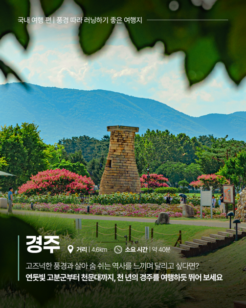 국내 여행 편 | 풍경 따라 러닝하기 좋은 여행지, 경주 거리|4.6km 소요 시간|약 40분 고즈넉한 풍경과 살아 숨 쉬는 역사를 느끼며 달리고 싶다면? 연둣빛 고분군부터 천문대까지, 천 년의 경주를 여행하듯 뛰어 보세요