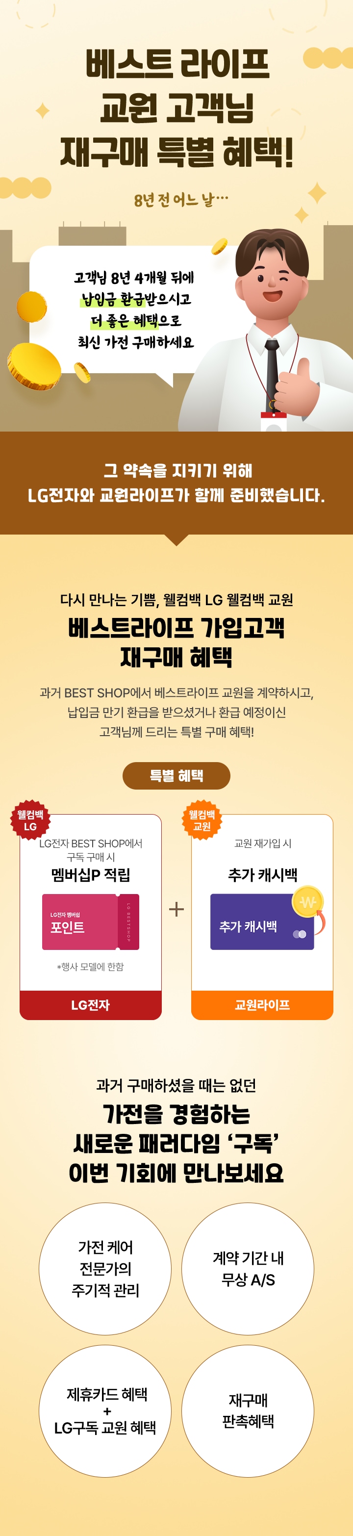 베스트 라이프 교원 고객님 재구매 특별 혜택! /이미지 설명 : 8년전 어느날... 남자 직원이 말하는 말풍선(말풍선 내용:고객님 8년 4개월 뒤에 납입금 환급 받으시고 더 좋은 혜택으로 최신 가전 구매하세요)/그 약속을 지키기 위해 LG 전자와 교원라이프가 함께 준비했습니다./ 혜택 안내 : 다시만나는 기쁨, 웰컴백 LG웰컴백 교원 베스트라이프 가입고객 재구매 혜택 과거 베스트샵에서 베스트라이프 교원 계약하시고, 납입금 만기 환급을 받으셨거나 환급 예정이신 고객님께 드리는 특별구매 혜택 / 특별 혜택 /이미지 설명 : 월컴백 엘지 엘지전자 베스트샵에서 구독 구매 시 행사모델에 한하여 멤버십 포인트 적립 / 이미지 설명 : 웰컴백 교원 LG두족 130 4구좌 재가입시 최대 60만 캐시백  / 과거 구매하실때는 없던 가전을 경험하는 새로운 패러다임 '구독' 이번 기회에 만나보세요 / 구독안내1 가전케어 전문가의 주기적 관리 / 구독안내2 계약기간내 무상 AS / 구독안내3 제휴카드 혜택 + LG구독 교원 혜택 / 구독안내4 재구매 판촉 혜택