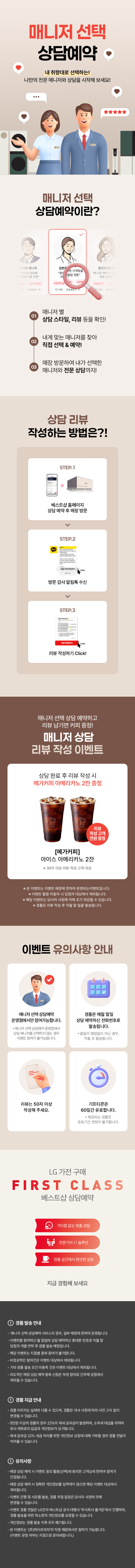 매니저 선택 상담예약

내 취향대로 선택하는!
나만의 전문 매니저와 상담을 시작해 보세요!

매니저 선택 상담예약이란?

1.매니저 별
상담 스타일, 리뷰 등을 확인!
2.내게 맞는 매니저를 찾아
직접 선택 & 예약!
3.매장 방문하여 내가 선택한
매니저와 전문 상담까지!

상담 리뷰 작성하는 방법은?!
STEP.1
베스트샵 홈페이지
상담 예약 후 매장 방문
STEP.2
방문 감사 알림톡 수신
STEP.3
리뷰 작성하기 Click!

매니저 선택 상담 예약하고 리뷰 남기면 커피 증정!
매니저 상담 리뷰 작성 이벤트

상담 완료 후 리뷰 작성 시
메가커피 아메리카노 2잔 증정

[메가커피]
아이스 아메리카노 2잔
리뷰 작성고객 전원 증정
*50자 이상 리뷰 작성 고객 대상

* 해당 이벤트는 이벤트 매장에 한하여 운영되는 이벤트입니다.
* 이벤트 활용 미동의 시 당첨자 대상에서 제외됩니다
* 해당 이벤트는 당사의 사정에 의해 조기 마감될 수 있습니다.
* 경품은 리뷰 작성 후 익월 말 일괄 발송됩니다.

이벤트 유의사항 안내
이벤트는 매니저 선택 상담예약
운영점에서만 참여 가능합니다.
* 매니저 선택 상담예약 운영점에서 상담 매니저를
선택하지 않는 경우에도 이벤트 참여가 불가능합니다.

리뷰는 50자 이상
작성해 주세요.

LG 가전 구매
경품은 매월 말일 상담 예약하신
전화번호로 발송됩니다.
* 말일이 영업일이 아닌 경우, 익월 초 발송됩니다.
기프티콘은
60일간 유효합니다.
제공되는 경품은 유효기간 연장이 불가합니다.

FIRST CLASS
베스트샵 상담예약
기다림 없는 맞춤 상담
전문가의 1:1 솔루션
전용 공간에서 편안한 상담
지금 경험해 보세요

경품 발송 안내
- 매니저 선택 상담예약 서비스의 경우, 일부 매장에 한하여 운영됩니다.
- 이벤트별 참여하신 말일에 상담 예약하신 휴대폰 번호로 익월 말 당첨자 개별 연락 후 경품 발송 예정입니다.
- 해당 이벤트는 지점별 중복 참여가 불가합니다.
- 비정상적인 참여건은 이벤트 대상에서 제외됩니다.
- 기타 경품 발송 조건 미충족 건은 이벤트 대상에서 제외됩니다.
- 의도적인 매장 상담예약 중복신청은 부정 참여로 간주해 당첨에서 제외될 수 있습니다.

경품 지급 안내
- 경품 이미지는 실제와 다를 수 있으며, 경품은 자사 사정에 따라 사전 고지 없이 변경될 수 있습니다.
- 제세공과금 22%는 LG전자 베스트샵에서 부담하며 세금 처리를 위해 개인정보를 요구할 수 있습니다.
- 제세공과금 22% 세금 처리를 위한 개인정보 요청에 대해 거부할 경우 경품 전달이 어려울 수 있습니다

유의사항
- 매장 상담 예약 시 이벤트 응모 활용(선택)에 동의한 고객님에 한하여 참여가 인정됩니다.
- 매장 상담 예약 시 정확한 개인정보를 입력하지 않으면 해당 이벤트 대상에서 제외됩니다.
- 이벤트 진행 및 사은품 발송, 경품 추정 일정은 당사의 사정에 의해 변경될 수 있습니다.
- 이벤트 경품 전달은 LG전자 베스트샵 공식 대행사 주식회사 즐거운'에서 진행하며, 경품 발송을 위한
- 최소한의 개인정보를 요청할 수 있습니다.
- 개인정보는 경품 발송 이후 모두 폐기됩니다.
- 본 이벤트는 (주)하이프라자의 직영 매장에서만 참여가 가능합니다.
(이벤트 운영 여부는 지점으로 문의바랍니다.)
내 취향대로 선택하는!
나만의 전문 매니저와 상담을 시작해 보세요!

매니저 선택 상담예약이란?

1.매니저 별
상담 스타일, 리뷰 등을 확인!
2.내게 맞는 매니저를 찾아
직접 선택 & 예약!
3.매장 방문하여 내가 선택한
매니저와 전문 상담까지!

상담 리뷰 작성하는 방법은?!
STEP.1
베스트샵 홈페이지
상담 예약 후 매장 방문
STEP.2
방문 감사 알림톡 수신
STEP.3
리뷰 작성하기 Click!

매니저 선택 상담 예약하고 리뷰 남기면 커피 증정!
매니저 상담 리뷰 작성 이벤트

상담 완료 후 리뷰 작성 시
메가커피 아메리카노 2잔 증정

[메가커피]
아이스 아메리카노 2잔
리뷰 작성고객 전원 증정
*50자 이상 리뷰 작성 고객 대상

* 해당 이벤트는 이벤트 매장에 한하여 운영되는 이벤트입니다.
* 이벤트 활용 미동의 시 당첨자 대상에서 제외됩니다
* 해당 이벤트는 당사의 사정에 의해 조기 마감될 수 있습니다.
* 경품은 리뷰 작성 후 익월 말 일괄 발송됩니다.

이벤트 유의사항 안내
이벤트는 매니저 선택 상담예약
운영점에서만 참여 가능합니다.
* 매니저 선택 상담예약 운영점에서 상담 매니저를
선택하지 않는 경우에도 이벤트 참여가 불가능합니다.

리뷰는 50자 이상
작성해 주세요.

LG 가전 구매
경품은 매월 말일 상담 예약하신
전화번호로 발송됩니다.
* 말일이 영업일이 아닌 경우, 익월 초 발송됩니다.
기프티콘은
60일간 유효합니다.
제공되는 경품은 유효기간 연장이 불가합니다.

FIRST CLASS
베스트샵 상담예약
기다림 없는 맞춤 상담
전문가의 1:1 솔루션
전용 공간에서 편안한 상담
지금 경험해 보세요

경품 발송 안내
- 매니저 선택 상담예약 서비스의 경우, 일부 매장에 한하여 운영됩니다.
- 이벤트별 참여하신 말일에 상담 예약하신 휴대폰 번호로 익월 말 당첨자 개별 연락 후 경품 발송 예정입니다.
- 해당 이벤트는 지점별 중복 참여가 불가합니다.
- 비정상적인 참여건은 이벤트 대상에서 제외됩니다.
- 기타 경품 발송 조건 미충족 건은 이벤트 대상에서 제외됩니다.
- 의도적인 매장 상담예약 중복신청은 부정 참여로 간주해 당첨에서 제외될 수 있습니다.

경품 지급 안내
- 경품 이미지는 실제와 다를 수 있으며, 경품은 자사 사정에 따라 사전 고지 없이 변경될 수 있습니다.
- 제세공과금 22%는 LG전자 베스트샵에서 부담하며 세금 처리를 위해 개인정보를 요구할 수 있습니다.
- 제세공과금 22% 세금 처리를 위한 개인정보 요청에 대해 거부할 경우 경품 전달이 어려울 수 있습니다

유의사항
- 매장 상담 예약 시 이벤트 응모 활용(선택)에 동의한 고객님에 한하여 참여가 인정됩니다.
- 매장 상담 예약 시 정확한 개인정보를 입력하지 않으면 해당 이벤트 대상에서 제외됩니다.
- 이벤트 진행 및 사은품 발송, 경품 추정 일정은 당사의 사정에 의해 변경될 수 있습니다.
- 이벤트 경품 전달은 LG전자 베스트샵 공식 대행사 주식회사 즐거운'에서 진행하며, 경품 발송을 위한
- 최소한의 개인정보를 요청할 수 있습니다.
- 개인정보는 경품 발송 이후 모두 폐기됩니다.
- 본 이벤트는 (주)하이프라자의 직영 매장에서만 참여가 가능합니다.
(이벤트 운영 여부는 지점으로 문의바랍니다.)