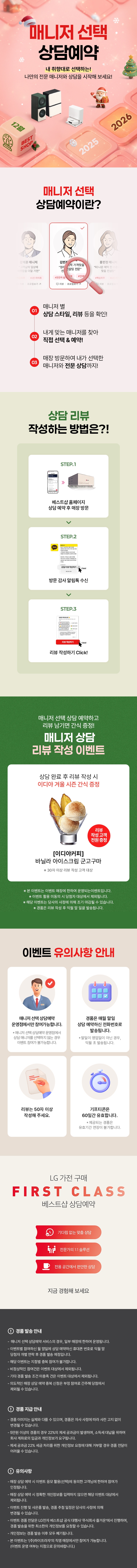 매니저 선택 상담예약

내 취향대로 선택하는!
나만의 전문 매니저와 상담을 시작해 보세요!

매니저 선택 상담예약이란?

1.매니저 별
상담 스타일, 리뷰 등을 확인!
2.내게 맞는 매니저를 찾아
직접 선택 & 예약!
3.매장 방문하여 내가 선택한
매니저와 전문 상담까지!

상담 리뷰 작성하는 방법은?!
STEP.1
베스트샵 홈페이지
상담 예약 후 매장 방문
STEP.2
방문 감사 알림톡 수신
STEP.3
리뷰 작성하기 Click!

매니저 선택 상담 예약하고 리뷰 남기면 커피 증정!
매니저 상담 리뷰 작성 이벤트

상담 완료 후 리뷰 작성 시
메가커피 아메리카노 2잔 증정

[메가커피]
아이스 아메리카노 2잔
리뷰 작성고객 전원 증정
*50자 이상 리뷰 작성 고객 대상

* 해당 이벤트는 이벤트 매장에 한하여 운영되는 이벤트입니다.
* 이벤트 활용 미동의 시 당첨자 대상에서 제외됩니다
* 해당 이벤트는 당사의 사정에 의해 조기 마감될 수 있습니다.
* 경품은 리뷰 작성 후 익월 말 일괄 발송됩니다.

이벤트 유의사항 안내
이벤트는 매니저 선택 상담예약
운영점에서만 참여 가능합니다.
* 매니저 선택 상담예약 운영점에서 상담 매니저를
선택하지 않는 경우에도 이벤트 참여가 불가능합니다.

리뷰는 50자 이상
작성해 주세요.

LG 가전 구매
경품은 매월 말일 상담 예약하신
전화번호로 발송됩니다.
* 말일이 영업일이 아닌 경우, 익월 초 발송됩니다.
기프티콘은
60일간 유효합니다.
제공되는 경품은 유효기간 연장이 불가합니다.

FIRST CLASS
베스트샵 상담예약
기다림 없는 맞춤 상담
전문가의 1:1 솔루션
전용 공간에서 편안한 상담
지금 경험해 보세요

경품 발송 안내
- 매니저 선택 상담예약 서비스의 경우, 일부 매장에 한하여 운영됩니다.
- 이벤트별 참여하신 말일에 상담 예약하신 휴대폰 번호로 익월 말 당첨자 개별 연락 후 경품 발송 예정입니다.
- 해당 이벤트는 지점별 중복 참여가 불가합니다.
- 비정상적인 참여건은 이벤트 대상에서 제외됩니다.
- 기타 경품 발송 조건 미충족 건은 이벤트 대상에서 제외됩니다.
- 의도적인 매장 상담예약 중복신청은 부정 참여로 간주해 당첨에서 제외될 수 있습니다.

경품 지급 안내
- 경품 이미지는 실제와 다를 수 있으며, 경품은 자사 사정에 따라 사전 고지 없이 변경될 수 있습니다.
- 제세공과금 22%는 LG전자 베스트샵에서 부담하며 세금 처리를 위해 개인정보를 요구할 수 있습니다.
- 제세공과금 22% 세금 처리를 위한 개인정보 요청에 대해 거부할 경우 경품 전달이 어려울 수 있습니다

유의사항
- 매장 상담 예약 시 이벤트 응모 활용(선택)에 동의한 고객님에 한하여 참여가 인정됩니다.
- 매장 상담 예약 시 정확한 개인정보를 입력하지 않으면 해당 이벤트 대상에서 제외됩니다.
- 이벤트 진행 및 사은품 발송, 경품 추정 일정은 당사의 사정에 의해 변경될 수 있습니다.
- 이벤트 경품 전달은 LG전자 베스트샵 공식 대행사 주식회사 즐거운'에서 진행하며, 경품 발송을 위한
- 최소한의 개인정보를 요청할 수 있습니다.
- 개인정보는 경품 발송 이후 모두 폐기됩니다.
- 본 이벤트는 (주)하이프라자의 직영 매장에서만 참여가 가능합니다.
(이벤트 운영 여부는 지점으로 문의바랍니다.)
내 취향대로 선택하는!
나만의 전문 매니저와 상담을 시작해 보세요!

매니저 선택 상담예약이란?

1.매니저 별
상담 스타일, 리뷰 등을 확인!
2.내게 맞는 매니저를 찾아
직접 선택 & 예약!
3.매장 방문하여 내가 선택한
매니저와 전문 상담까지!

상담 리뷰 작성하는 방법은?!
STEP.1
베스트샵 홈페이지
상담 예약 후 매장 방문
STEP.2
방문 감사 알림톡 수신
STEP.3
리뷰 작성하기 Click!

매니저 선택 상담 예약하고 리뷰 남기면 커피 증정!
매니저 상담 리뷰 작성 이벤트

상담 완료 후 리뷰 작성 시
메가커피 아메리카노 2잔 증정

[메가커피]
아이스 아메리카노 2잔
리뷰 작성고객 전원 증정
*50자 이상 리뷰 작성 고객 대상

* 해당 이벤트는 이벤트 매장에 한하여 운영되는 이벤트입니다.
* 이벤트 활용 미동의 시 당첨자 대상에서 제외됩니다
* 해당 이벤트는 당사의 사정에 의해 조기 마감될 수 있습니다.
* 경품은 리뷰 작성 후 익월 말 일괄 발송됩니다.

이벤트 유의사항 안내
이벤트는 매니저 선택 상담예약
운영점에서만 참여 가능합니다.
* 매니저 선택 상담예약 운영점에서 상담 매니저를
선택하지 않는 경우에도 이벤트 참여가 불가능합니다.

리뷰는 50자 이상
작성해 주세요.

LG 가전 구매
경품은 매월 말일 상담 예약하신
전화번호로 발송됩니다.
* 말일이 영업일이 아닌 경우, 익월 초 발송됩니다.
기프티콘은
60일간 유효합니다.
제공되는 경품은 유효기간 연장이 불가합니다.

FIRST CLASS
베스트샵 상담예약
기다림 없는 맞춤 상담
전문가의 1:1 솔루션
전용 공간에서 편안한 상담
지금 경험해 보세요

경품 발송 안내
- 매니저 선택 상담예약 서비스의 경우, 일부 매장에 한하여 운영됩니다.
- 이벤트별 참여하신 말일에 상담 예약하신 휴대폰 번호로 익월 말 당첨자 개별 연락 후 경품 발송 예정입니다.
- 해당 이벤트는 지점별 중복 참여가 불가합니다.
- 비정상적인 참여건은 이벤트 대상에서 제외됩니다.
- 기타 경품 발송 조건 미충족 건은 이벤트 대상에서 제외됩니다.
- 의도적인 매장 상담예약 중복신청은 부정 참여로 간주해 당첨에서 제외될 수 있습니다.

경품 지급 안내
- 경품 이미지는 실제와 다를 수 있으며, 경품은 자사 사정에 따라 사전 고지 없이 변경될 수 있습니다.
- 제세공과금 22%는 LG전자 베스트샵에서 부담하며 세금 처리를 위해 개인정보를 요구할 수 있습니다.
- 제세공과금 22% 세금 처리를 위한 개인정보 요청에 대해 거부할 경우 경품 전달이 어려울 수 있습니다

유의사항
- 매장 상담 예약 시 이벤트 응모 활용(선택)에 동의한 고객님에 한하여 참여가 인정됩니다.
- 매장 상담 예약 시 정확한 개인정보를 입력하지 않으면 해당 이벤트 대상에서 제외됩니다.
- 이벤트 진행 및 사은품 발송, 경품 추정 일정은 당사의 사정에 의해 변경될 수 있습니다.
- 이벤트 경품 전달은 LG전자 베스트샵 공식 대행사 주식회사 즐거운'에서 진행하며, 경품 발송을 위한
- 최소한의 개인정보를 요청할 수 있습니다.
- 개인정보는 경품 발송 이후 모두 폐기됩니다.
- 본 이벤트는 (주)하이프라자의 직영 매장에서만 참여가 가능합니다.
(이벤트 운영 여부는 지점으로 문의바랍니다.)