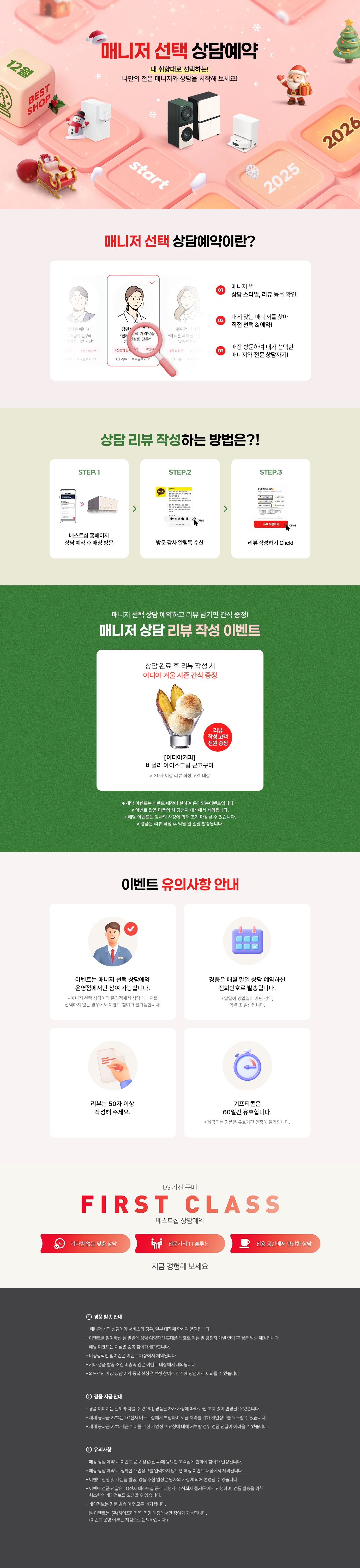 매니저 선택 상담예약

내 취향대로 선택하는!
나만의 전문 매니저와 상담을 시작해 보세요!

매니저 선택 상담예약이란?

1.매니저 별
상담 스타일, 리뷰 등을 확인!
2.내게 맞는 매니저를 찾아
직접 선택 & 예약!
3.매장 방문하여 내가 선택한
매니저와 전문 상담까지!

상담 리뷰 작성하는 방법은?!
STEP.1
베스트샵 홈페이지
상담 예약 후 매장 방문
STEP.2
방문 감사 알림톡 수신
STEP.3
리뷰 작성하기 Click!

매니저 선택 상담 예약하고 리뷰 남기면 커피 증정!
매니저 상담 리뷰 작성 이벤트

상담 완료 후 리뷰 작성 시
메가커피 아메리카노 2잔 증정

[메가커피]
아이스 아메리카노 2잔
리뷰 작성고객 전원 증정
*50자 이상 리뷰 작성 고객 대상

* 해당 이벤트는 이벤트 매장에 한하여 운영되는 이벤트입니다.
* 이벤트 활용 미동의 시 당첨자 대상에서 제외됩니다
* 해당 이벤트는 당사의 사정에 의해 조기 마감될 수 있습니다.
* 경품은 리뷰 작성 후 익월 말 일괄 발송됩니다.

이벤트 유의사항 안내
이벤트는 매니저 선택 상담예약
운영점에서만 참여 가능합니다.
* 매니저 선택 상담예약 운영점에서 상담 매니저를
선택하지 않는 경우에도 이벤트 참여가 불가능합니다.

리뷰는 50자 이상
작성해 주세요.

LG 가전 구매
경품은 매월 말일 상담 예약하신
전화번호로 발송됩니다.
* 말일이 영업일이 아닌 경우, 익월 초 발송됩니다.
기프티콘은
60일간 유효합니다.
제공되는 경품은 유효기간 연장이 불가합니다.

FIRST CLASS
베스트샵 상담예약
기다림 없는 맞춤 상담
전문가의 1:1 솔루션
전용 공간에서 편안한 상담
지금 경험해 보세요

경품 발송 안내
- 매니저 선택 상담예약 서비스의 경우, 일부 매장에 한하여 운영됩니다.
- 이벤트별 참여하신 말일에 상담 예약하신 휴대폰 번호로 익월 말 당첨자 개별 연락 후 경품 발송 예정입니다.
- 해당 이벤트는 지점별 중복 참여가 불가합니다.
- 비정상적인 참여건은 이벤트 대상에서 제외됩니다.
- 기타 경품 발송 조건 미충족 건은 이벤트 대상에서 제외됩니다.
- 의도적인 매장 상담예약 중복신청은 부정 참여로 간주해 당첨에서 제외될 수 있습니다.

경품 지급 안내
- 경품 이미지는 실제와 다를 수 있으며, 경품은 자사 사정에 따라 사전 고지 없이 변경될 수 있습니다.
- 제세공과금 22%는 LG전자 베스트샵에서 부담하며 세금 처리를 위해 개인정보를 요구할 수 있습니다.
- 제세공과금 22% 세금 처리를 위한 개인정보 요청에 대해 거부할 경우 경품 전달이 어려울 수 있습니다

유의사항
- 매장 상담 예약 시 이벤트 응모 활용(선택)에 동의한 고객님에 한하여 참여가 인정됩니다.
- 매장 상담 예약 시 정확한 개인정보를 입력하지 않으면 해당 이벤트 대상에서 제외됩니다.
- 이벤트 진행 및 사은품 발송, 경품 추정 일정은 당사의 사정에 의해 변경될 수 있습니다.
- 이벤트 경품 전달은 LG전자 베스트샵 공식 대행사 주식회사 즐거운'에서 진행하며, 경품 발송을 위한
- 최소한의 개인정보를 요청할 수 있습니다.
- 개인정보는 경품 발송 이후 모두 폐기됩니다.
- 본 이벤트는 (주)하이프라자의 직영 매장에서만 참여가 가능합니다.
(이벤트 운영 여부는 지점으로 문의바랍니다.)
내 취향대로 선택하는!
나만의 전문 매니저와 상담을 시작해 보세요!

매니저 선택 상담예약이란?

1.매니저 별
상담 스타일, 리뷰 등을 확인!
2.내게 맞는 매니저를 찾아
직접 선택 & 예약!
3.매장 방문하여 내가 선택한
매니저와 전문 상담까지!

상담 리뷰 작성하는 방법은?!
STEP.1
베스트샵 홈페이지
상담 예약 후 매장 방문
STEP.2
방문 감사 알림톡 수신
STEP.3
리뷰 작성하기 Click!

매니저 선택 상담 예약하고 리뷰 남기면 커피 증정!
매니저 상담 리뷰 작성 이벤트

상담 완료 후 리뷰 작성 시
메가커피 아메리카노 2잔 증정

[메가커피]
아이스 아메리카노 2잔
리뷰 작성고객 전원 증정
*50자 이상 리뷰 작성 고객 대상

* 해당 이벤트는 이벤트 매장에 한하여 운영되는 이벤트입니다.
* 이벤트 활용 미동의 시 당첨자 대상에서 제외됩니다
* 해당 이벤트는 당사의 사정에 의해 조기 마감될 수 있습니다.
* 경품은 리뷰 작성 후 익월 말 일괄 발송됩니다.

이벤트 유의사항 안내
이벤트는 매니저 선택 상담예약
운영점에서만 참여 가능합니다.
* 매니저 선택 상담예약 운영점에서 상담 매니저를
선택하지 않는 경우에도 이벤트 참여가 불가능합니다.

리뷰는 50자 이상
작성해 주세요.

LG 가전 구매
경품은 매월 말일 상담 예약하신
전화번호로 발송됩니다.
* 말일이 영업일이 아닌 경우, 익월 초 발송됩니다.
기프티콘은
60일간 유효합니다.
제공되는 경품은 유효기간 연장이 불가합니다.

FIRST CLASS
베스트샵 상담예약
기다림 없는 맞춤 상담
전문가의 1:1 솔루션
전용 공간에서 편안한 상담
지금 경험해 보세요

경품 발송 안내
- 매니저 선택 상담예약 서비스의 경우, 일부 매장에 한하여 운영됩니다.
- 이벤트별 참여하신 말일에 상담 예약하신 휴대폰 번호로 익월 말 당첨자 개별 연락 후 경품 발송 예정입니다.
- 해당 이벤트는 지점별 중복 참여가 불가합니다.
- 비정상적인 참여건은 이벤트 대상에서 제외됩니다.
- 기타 경품 발송 조건 미충족 건은 이벤트 대상에서 제외됩니다.
- 의도적인 매장 상담예약 중복신청은 부정 참여로 간주해 당첨에서 제외될 수 있습니다.

경품 지급 안내
- 경품 이미지는 실제와 다를 수 있으며, 경품은 자사 사정에 따라 사전 고지 없이 변경될 수 있습니다.
- 제세공과금 22%는 LG전자 베스트샵에서 부담하며 세금 처리를 위해 개인정보를 요구할 수 있습니다.
- 제세공과금 22% 세금 처리를 위한 개인정보 요청에 대해 거부할 경우 경품 전달이 어려울 수 있습니다

유의사항
- 매장 상담 예약 시 이벤트 응모 활용(선택)에 동의한 고객님에 한하여 참여가 인정됩니다.
- 매장 상담 예약 시 정확한 개인정보를 입력하지 않으면 해당 이벤트 대상에서 제외됩니다.
- 이벤트 진행 및 사은품 발송, 경품 추정 일정은 당사의 사정에 의해 변경될 수 있습니다.
- 이벤트 경품 전달은 LG전자 베스트샵 공식 대행사 주식회사 즐거운'에서 진행하며, 경품 발송을 위한
- 최소한의 개인정보를 요청할 수 있습니다.
- 개인정보는 경품 발송 이후 모두 폐기됩니다.
- 본 이벤트는 (주)하이프라자의 직영 매장에서만 참여가 가능합니다.
(이벤트 운영 여부는 지점으로 문의바랍니다.)