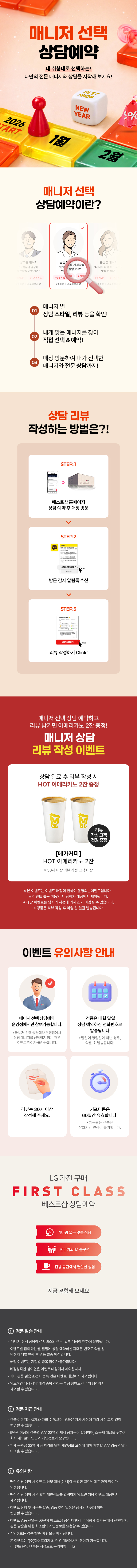 매니저 선택 상담예약

내 취향대로 선택하는!
나만의 전문 매니저와 상담을 시작해 보세요!

매니저 선택 상담예약이란?

1.매니저 별
상담 스타일, 리뷰 등을 확인!
2.내게 맞는 매니저를 찾아
직접 선택 & 예약!
3.매장 방문하여 내가 선택한
매니저와 전문 상담까지!

상담 리뷰 작성하는 방법은?!
STEP.1
베스트샵 홈페이지
상담 예약 후 매장 방문
STEP.2
방문 감사 알림톡 수신
STEP.3
리뷰 작성하기 Click!

매니저 선택 상담 예약하고 리뷰 남기면 커피 증정!
매니저 상담 리뷰 작성 이벤트

상담 완료 후 리뷰 작성 시
메가커피 아메리카노 2잔 증정

[메가커피]
아이스 아메리카노 2잔
리뷰 작성고객 전원 증정
*50자 이상 리뷰 작성 고객 대상

* 해당 이벤트는 이벤트 매장에 한하여 운영되는 이벤트입니다.
* 이벤트 활용 미동의 시 당첨자 대상에서 제외됩니다
* 해당 이벤트는 당사의 사정에 의해 조기 마감될 수 있습니다.
* 경품은 리뷰 작성 후 익월 말 일괄 발송됩니다.

이벤트 유의사항 안내
이벤트는 매니저 선택 상담예약
운영점에서만 참여 가능합니다.
* 매니저 선택 상담예약 운영점에서 상담 매니저를
선택하지 않는 경우에도 이벤트 참여가 불가능합니다.

리뷰는 50자 이상
작성해 주세요.

LG 가전 구매
경품은 매월 말일 상담 예약하신
전화번호로 발송됩니다.
* 말일이 영업일이 아닌 경우, 익월 초 발송됩니다.
기프티콘은
60일간 유효합니다.
제공되는 경품은 유효기간 연장이 불가합니다.

FIRST CLASS
베스트샵 상담예약
기다림 없는 맞춤 상담
전문가의 1:1 솔루션
전용 공간에서 편안한 상담
지금 경험해 보세요

경품 발송 안내
- 매니저 선택 상담예약 서비스의 경우, 일부 매장에 한하여 운영됩니다.
- 이벤트별 참여하신 말일에 상담 예약하신 휴대폰 번호로 익월 말 당첨자 개별 연락 후 경품 발송 예정입니다.
- 해당 이벤트는 지점별 중복 참여가 불가합니다.
- 비정상적인 참여건은 이벤트 대상에서 제외됩니다.
- 기타 경품 발송 조건 미충족 건은 이벤트 대상에서 제외됩니다.
- 의도적인 매장 상담예약 중복신청은 부정 참여로 간주해 당첨에서 제외될 수 있습니다.

경품 지급 안내
- 경품 이미지는 실제와 다를 수 있으며, 경품은 자사 사정에 따라 사전 고지 없이 변경될 수 있습니다.
- 제세공과금 22%는 LG전자 베스트샵에서 부담하며 세금 처리를 위해 개인정보를 요구할 수 있습니다.
- 제세공과금 22% 세금 처리를 위한 개인정보 요청에 대해 거부할 경우 경품 전달이 어려울 수 있습니다

유의사항
- 매장 상담 예약 시 이벤트 응모 활용(선택)에 동의한 고객님에 한하여 참여가 인정됩니다.
- 매장 상담 예약 시 정확한 개인정보를 입력하지 않으면 해당 이벤트 대상에서 제외됩니다.
- 이벤트 진행 및 사은품 발송, 경품 추정 일정은 당사의 사정에 의해 변경될 수 있습니다.
- 이벤트 경품 전달은 LG전자 베스트샵 공식 대행사 주식회사 즐거운'에서 진행하며, 경품 발송을 위한
- 최소한의 개인정보를 요청할 수 있습니다.
- 개인정보는 경품 발송 이후 모두 폐기됩니다.
- 본 이벤트는 (주)하이프라자의 직영 매장에서만 참여가 가능합니다.
(이벤트 운영 여부는 지점으로 문의바랍니다.)
내 취향대로 선택하는!
나만의 전문 매니저와 상담을 시작해 보세요!

매니저 선택 상담예약이란?

1.매니저 별
상담 스타일, 리뷰 등을 확인!
2.내게 맞는 매니저를 찾아
직접 선택 & 예약!
3.매장 방문하여 내가 선택한
매니저와 전문 상담까지!

상담 리뷰 작성하는 방법은?!
STEP.1
베스트샵 홈페이지
상담 예약 후 매장 방문
STEP.2
방문 감사 알림톡 수신
STEP.3
리뷰 작성하기 Click!

매니저 선택 상담 예약하고 리뷰 남기면 커피 증정!
매니저 상담 리뷰 작성 이벤트

상담 완료 후 리뷰 작성 시
메가커피 아메리카노 2잔 증정

[메가커피]
아이스 아메리카노 2잔
리뷰 작성고객 전원 증정
*50자 이상 리뷰 작성 고객 대상

* 해당 이벤트는 이벤트 매장에 한하여 운영되는 이벤트입니다.
* 이벤트 활용 미동의 시 당첨자 대상에서 제외됩니다
* 해당 이벤트는 당사의 사정에 의해 조기 마감될 수 있습니다.
* 경품은 리뷰 작성 후 익월 말 일괄 발송됩니다.

이벤트 유의사항 안내
이벤트는 매니저 선택 상담예약
운영점에서만 참여 가능합니다.
* 매니저 선택 상담예약 운영점에서 상담 매니저를
선택하지 않는 경우에도 이벤트 참여가 불가능합니다.

리뷰는 50자 이상
작성해 주세요.

LG 가전 구매
경품은 매월 말일 상담 예약하신
전화번호로 발송됩니다.
* 말일이 영업일이 아닌 경우, 익월 초 발송됩니다.
기프티콘은
60일간 유효합니다.
제공되는 경품은 유효기간 연장이 불가합니다.

FIRST CLASS
베스트샵 상담예약
기다림 없는 맞춤 상담
전문가의 1:1 솔루션
전용 공간에서 편안한 상담
지금 경험해 보세요

경품 발송 안내
- 매니저 선택 상담예약 서비스의 경우, 일부 매장에 한하여 운영됩니다.
- 이벤트별 참여하신 말일에 상담 예약하신 휴대폰 번호로 익월 말 당첨자 개별 연락 후 경품 발송 예정입니다.
- 해당 이벤트는 지점별 중복 참여가 불가합니다.
- 비정상적인 참여건은 이벤트 대상에서 제외됩니다.
- 기타 경품 발송 조건 미충족 건은 이벤트 대상에서 제외됩니다.
- 의도적인 매장 상담예약 중복신청은 부정 참여로 간주해 당첨에서 제외될 수 있습니다.

경품 지급 안내
- 경품 이미지는 실제와 다를 수 있으며, 경품은 자사 사정에 따라 사전 고지 없이 변경될 수 있습니다.
- 제세공과금 22%는 LG전자 베스트샵에서 부담하며 세금 처리를 위해 개인정보를 요구할 수 있습니다.
- 제세공과금 22% 세금 처리를 위한 개인정보 요청에 대해 거부할 경우 경품 전달이 어려울 수 있습니다

유의사항
- 매장 상담 예약 시 이벤트 응모 활용(선택)에 동의한 고객님에 한하여 참여가 인정됩니다.
- 매장 상담 예약 시 정확한 개인정보를 입력하지 않으면 해당 이벤트 대상에서 제외됩니다.
- 이벤트 진행 및 사은품 발송, 경품 추정 일정은 당사의 사정에 의해 변경될 수 있습니다.
- 이벤트 경품 전달은 LG전자 베스트샵 공식 대행사 주식회사 즐거운'에서 진행하며, 경품 발송을 위한
- 최소한의 개인정보를 요청할 수 있습니다.
- 개인정보는 경품 발송 이후 모두 폐기됩니다.
- 본 이벤트는 (주)하이프라자의 직영 매장에서만 참여가 가능합니다.
(이벤트 운영 여부는 지점으로 문의바랍니다.)