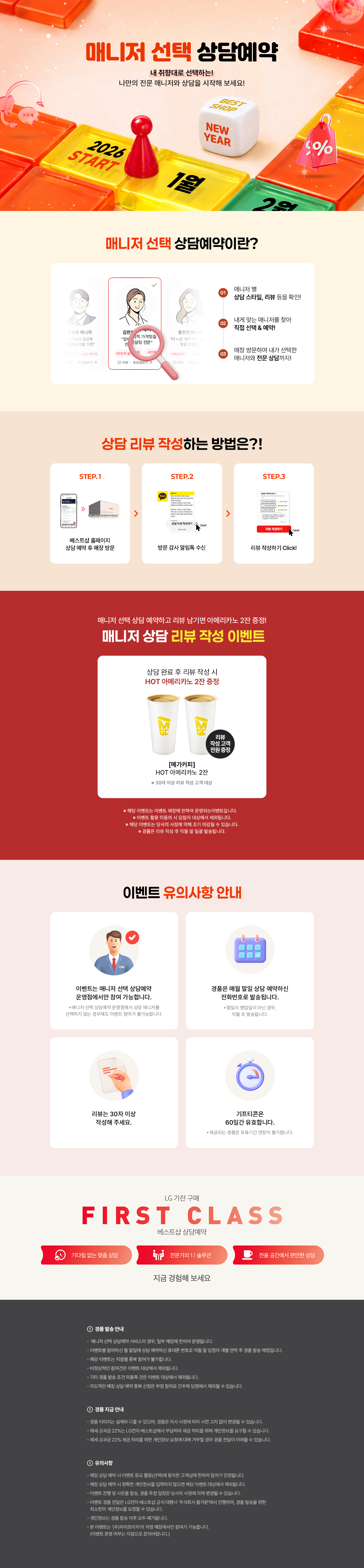 매니저 선택 상담예약

내 취향대로 선택하는!
나만의 전문 매니저와 상담을 시작해 보세요!

매니저 선택 상담예약이란?

1.매니저 별
상담 스타일, 리뷰 등을 확인!
2.내게 맞는 매니저를 찾아
직접 선택 & 예약!
3.매장 방문하여 내가 선택한
매니저와 전문 상담까지!

상담 리뷰 작성하는 방법은?!
STEP.1
베스트샵 홈페이지
상담 예약 후 매장 방문
STEP.2
방문 감사 알림톡 수신
STEP.3
리뷰 작성하기 Click!

매니저 선택 상담 예약하고 리뷰 남기면 커피 증정!
매니저 상담 리뷰 작성 이벤트

상담 완료 후 리뷰 작성 시
메가커피 아메리카노 2잔 증정

[메가커피]
아이스 아메리카노 2잔
리뷰 작성고객 전원 증정
*50자 이상 리뷰 작성 고객 대상

* 해당 이벤트는 이벤트 매장에 한하여 운영되는 이벤트입니다.
* 이벤트 활용 미동의 시 당첨자 대상에서 제외됩니다
* 해당 이벤트는 당사의 사정에 의해 조기 마감될 수 있습니다.
* 경품은 리뷰 작성 후 익월 말 일괄 발송됩니다.

이벤트 유의사항 안내
이벤트는 매니저 선택 상담예약
운영점에서만 참여 가능합니다.
* 매니저 선택 상담예약 운영점에서 상담 매니저를
선택하지 않는 경우에도 이벤트 참여가 불가능합니다.

리뷰는 50자 이상
작성해 주세요.

LG 가전 구매
경품은 매월 말일 상담 예약하신
전화번호로 발송됩니다.
* 말일이 영업일이 아닌 경우, 익월 초 발송됩니다.
기프티콘은
60일간 유효합니다.
제공되는 경품은 유효기간 연장이 불가합니다.

FIRST CLASS
베스트샵 상담예약
기다림 없는 맞춤 상담
전문가의 1:1 솔루션
전용 공간에서 편안한 상담
지금 경험해 보세요

경품 발송 안내
- 매니저 선택 상담예약 서비스의 경우, 일부 매장에 한하여 운영됩니다.
- 이벤트별 참여하신 말일에 상담 예약하신 휴대폰 번호로 익월 말 당첨자 개별 연락 후 경품 발송 예정입니다.
- 해당 이벤트는 지점별 중복 참여가 불가합니다.
- 비정상적인 참여건은 이벤트 대상에서 제외됩니다.
- 기타 경품 발송 조건 미충족 건은 이벤트 대상에서 제외됩니다.
- 의도적인 매장 상담예약 중복신청은 부정 참여로 간주해 당첨에서 제외될 수 있습니다.

경품 지급 안내
- 경품 이미지는 실제와 다를 수 있으며, 경품은 자사 사정에 따라 사전 고지 없이 변경될 수 있습니다.
- 제세공과금 22%는 LG전자 베스트샵에서 부담하며 세금 처리를 위해 개인정보를 요구할 수 있습니다.
- 제세공과금 22% 세금 처리를 위한 개인정보 요청에 대해 거부할 경우 경품 전달이 어려울 수 있습니다

유의사항
- 매장 상담 예약 시 이벤트 응모 활용(선택)에 동의한 고객님에 한하여 참여가 인정됩니다.
- 매장 상담 예약 시 정확한 개인정보를 입력하지 않으면 해당 이벤트 대상에서 제외됩니다.
- 이벤트 진행 및 사은품 발송, 경품 추정 일정은 당사의 사정에 의해 변경될 수 있습니다.
- 이벤트 경품 전달은 LG전자 베스트샵 공식 대행사 주식회사 즐거운'에서 진행하며, 경품 발송을 위한
- 최소한의 개인정보를 요청할 수 있습니다.
- 개인정보는 경품 발송 이후 모두 폐기됩니다.
- 본 이벤트는 (주)하이프라자의 직영 매장에서만 참여가 가능합니다.
(이벤트 운영 여부는 지점으로 문의바랍니다.)
내 취향대로 선택하는!
나만의 전문 매니저와 상담을 시작해 보세요!

매니저 선택 상담예약이란?

1.매니저 별
상담 스타일, 리뷰 등을 확인!
2.내게 맞는 매니저를 찾아
직접 선택 & 예약!
3.매장 방문하여 내가 선택한
매니저와 전문 상담까지!

상담 리뷰 작성하는 방법은?!
STEP.1
베스트샵 홈페이지
상담 예약 후 매장 방문
STEP.2
방문 감사 알림톡 수신
STEP.3
리뷰 작성하기 Click!

매니저 선택 상담 예약하고 리뷰 남기면 커피 증정!
매니저 상담 리뷰 작성 이벤트

상담 완료 후 리뷰 작성 시
메가커피 아메리카노 2잔 증정

[메가커피]
아이스 아메리카노 2잔
리뷰 작성고객 전원 증정
*50자 이상 리뷰 작성 고객 대상

* 해당 이벤트는 이벤트 매장에 한하여 운영되는 이벤트입니다.
* 이벤트 활용 미동의 시 당첨자 대상에서 제외됩니다
* 해당 이벤트는 당사의 사정에 의해 조기 마감될 수 있습니다.
* 경품은 리뷰 작성 후 익월 말 일괄 발송됩니다.

이벤트 유의사항 안내
이벤트는 매니저 선택 상담예약
운영점에서만 참여 가능합니다.
* 매니저 선택 상담예약 운영점에서 상담 매니저를
선택하지 않는 경우에도 이벤트 참여가 불가능합니다.

리뷰는 50자 이상
작성해 주세요.

LG 가전 구매
경품은 매월 말일 상담 예약하신
전화번호로 발송됩니다.
* 말일이 영업일이 아닌 경우, 익월 초 발송됩니다.
기프티콘은
60일간 유효합니다.
제공되는 경품은 유효기간 연장이 불가합니다.

FIRST CLASS
베스트샵 상담예약
기다림 없는 맞춤 상담
전문가의 1:1 솔루션
전용 공간에서 편안한 상담
지금 경험해 보세요

경품 발송 안내
- 매니저 선택 상담예약 서비스의 경우, 일부 매장에 한하여 운영됩니다.
- 이벤트별 참여하신 말일에 상담 예약하신 휴대폰 번호로 익월 말 당첨자 개별 연락 후 경품 발송 예정입니다.
- 해당 이벤트는 지점별 중복 참여가 불가합니다.
- 비정상적인 참여건은 이벤트 대상에서 제외됩니다.
- 기타 경품 발송 조건 미충족 건은 이벤트 대상에서 제외됩니다.
- 의도적인 매장 상담예약 중복신청은 부정 참여로 간주해 당첨에서 제외될 수 있습니다.

경품 지급 안내
- 경품 이미지는 실제와 다를 수 있으며, 경품은 자사 사정에 따라 사전 고지 없이 변경될 수 있습니다.
- 제세공과금 22%는 LG전자 베스트샵에서 부담하며 세금 처리를 위해 개인정보를 요구할 수 있습니다.
- 제세공과금 22% 세금 처리를 위한 개인정보 요청에 대해 거부할 경우 경품 전달이 어려울 수 있습니다

유의사항
- 매장 상담 예약 시 이벤트 응모 활용(선택)에 동의한 고객님에 한하여 참여가 인정됩니다.
- 매장 상담 예약 시 정확한 개인정보를 입력하지 않으면 해당 이벤트 대상에서 제외됩니다.
- 이벤트 진행 및 사은품 발송, 경품 추정 일정은 당사의 사정에 의해 변경될 수 있습니다.
- 이벤트 경품 전달은 LG전자 베스트샵 공식 대행사 주식회사 즐거운'에서 진행하며, 경품 발송을 위한
- 최소한의 개인정보를 요청할 수 있습니다.
- 개인정보는 경품 발송 이후 모두 폐기됩니다.
- 본 이벤트는 (주)하이프라자의 직영 매장에서만 참여가 가능합니다.
(이벤트 운영 여부는 지점으로 문의바랍니다.)