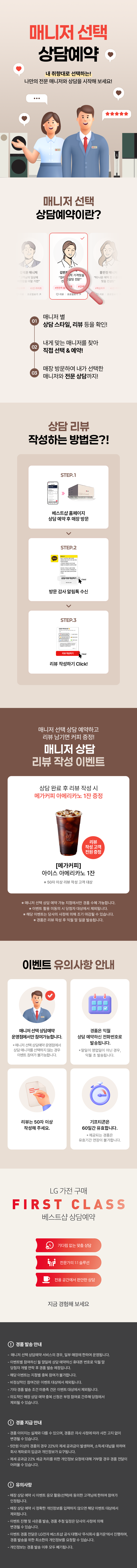 매니저 선택 상담예약

내 취향대로 선택하는!
나만의 전문 매니저와 상담을 시작해 보세요!

매니저 선택 상담예약이란?

1.매니저 별
상담 스타일, 리뷰 등을 확인!
2.내게 맞는 매니저를 찾아
직접 선택 & 예약!
3.매장 방문하여 내가 선택한
매니저와 전문 상담까지!

상담 리뷰 작성하는 방법은?!
STEP.1
베스트샵 홈페이지
상담 예약 후 매장 방문
STEP.2
방문 감사 알림톡 수신
STEP.3
리뷰 작성하기 Click!

매니저 선택 상담 예약하고 리뷰 남기면 커피 증정!
매니저 상담 리뷰 작성 이벤트

상담 완료 후 리뷰 작성 시
메가커피 아메리카노 2잔 증정

[메가커피]
아이스 아메리카노 2잔
리뷰 작성고객 전원 증정
*50자 이상 리뷰 작성 고객 대상

* 해당 이벤트는 이벤트 매장에 한하여 운영되는 이벤트입니다.
* 이벤트 활용 미동의 시 당첨자 대상에서 제외됩니다
* 해당 이벤트는 당사의 사정에 의해 조기 마감될 수 있습니다.
* 경품은 리뷰 작성 후 익월 말 일괄 발송됩니다.

이벤트 유의사항 안내
이벤트는 매니저 선택 상담예약
운영점에서만 참여 가능합니다.
* 매니저 선택 상담예약 운영점에서 상담 매니저를
선택하지 않는 경우에도 이벤트 참여가 불가능합니다.

리뷰는 50자 이상
작성해 주세요.

LG 가전 구매
경품은 매월 말일 상담 예약하신
전화번호로 발송됩니다.
* 말일이 영업일이 아닌 경우, 익월 초 발송됩니다.
기프티콘은
60일간 유효합니다.
제공되는 경품은 유효기간 연장이 불가합니다.

FIRST CLASS
베스트샵 상담예약
기다림 없는 맞춤 상담
전문가의 1:1 솔루션
전용 공간에서 편안한 상담
지금 경험해 보세요

경품 발송 안내
- 매니저 선택 상담예약 서비스의 경우, 일부 매장에 한하여 운영됩니다.
- 이벤트별 참여하신 말일에 상담 예약하신 휴대폰 번호로 익월 말 당첨자 개별 연락 후 경품 발송 예정입니다.
- 해당 이벤트는 지점별 중복 참여가 불가합니다.
- 비정상적인 참여건은 이벤트 대상에서 제외됩니다.
- 기타 경품 발송 조건 미충족 건은 이벤트 대상에서 제외됩니다.
- 의도적인 매장 상담예약 중복신청은 부정 참여로 간주해 당첨에서 제외될 수 있습니다.

경품 지급 안내
- 경품 이미지는 실제와 다를 수 있으며, 경품은 자사 사정에 따라 사전 고지 없이 변경될 수 있습니다.
- 제세공과금 22%는 LG전자 베스트샵에서 부담하며 세금 처리를 위해 개인정보를 요구할 수 있습니다.
- 제세공과금 22% 세금 처리를 위한 개인정보 요청에 대해 거부할 경우 경품 전달이 어려울 수 있습니다

유의사항
- 매장 상담 예약 시 이벤트 응모 활용(선택)에 동의한 고객님에 한하여 참여가 인정됩니다.
- 매장 상담 예약 시 정확한 개인정보를 입력하지 않으면 해당 이벤트 대상에서 제외됩니다.
- 이벤트 진행 및 사은품 발송, 경품 추정 일정은 당사의 사정에 의해 변경될 수 있습니다.
- 이벤트 경품 전달은 LG전자 베스트샵 공식 대행사 주식회사 즐거운'에서 진행하며, 경품 발송을 위한
- 최소한의 개인정보를 요청할 수 있습니다.
- 개인정보는 경품 발송 이후 모두 폐기됩니다.
- 본 이벤트는 (주)하이프라자의 직영 매장에서만 참여가 가능합니다.
(이벤트 운영 여부는 지점으로 문의바랍니다.)
내 취향대로 선택하는!
나만의 전문 매니저와 상담을 시작해 보세요!

매니저 선택 상담예약이란?

1.매니저 별
상담 스타일, 리뷰 등을 확인!
2.내게 맞는 매니저를 찾아
직접 선택 & 예약!
3.매장 방문하여 내가 선택한
매니저와 전문 상담까지!

상담 리뷰 작성하는 방법은?!
STEP.1
베스트샵 홈페이지
상담 예약 후 매장 방문
STEP.2
방문 감사 알림톡 수신
STEP.3
리뷰 작성하기 Click!

매니저 선택 상담 예약하고 리뷰 남기면 커피 증정!
매니저 상담 리뷰 작성 이벤트

상담 완료 후 리뷰 작성 시
메가커피 아메리카노 2잔 증정

[메가커피]
아이스 아메리카노 2잔
리뷰 작성고객 전원 증정
*50자 이상 리뷰 작성 고객 대상

* 해당 이벤트는 이벤트 매장에 한하여 운영되는 이벤트입니다.
* 이벤트 활용 미동의 시 당첨자 대상에서 제외됩니다
* 해당 이벤트는 당사의 사정에 의해 조기 마감될 수 있습니다.
* 경품은 리뷰 작성 후 익월 말 일괄 발송됩니다.

이벤트 유의사항 안내
이벤트는 매니저 선택 상담예약
운영점에서만 참여 가능합니다.
* 매니저 선택 상담예약 운영점에서 상담 매니저를
선택하지 않는 경우에도 이벤트 참여가 불가능합니다.

리뷰는 50자 이상
작성해 주세요.

LG 가전 구매
경품은 매월 말일 상담 예약하신
전화번호로 발송됩니다.
* 말일이 영업일이 아닌 경우, 익월 초 발송됩니다.
기프티콘은
60일간 유효합니다.
제공되는 경품은 유효기간 연장이 불가합니다.

FIRST CLASS
베스트샵 상담예약
기다림 없는 맞춤 상담
전문가의 1:1 솔루션
전용 공간에서 편안한 상담
지금 경험해 보세요

경품 발송 안내
- 매니저 선택 상담예약 서비스의 경우, 일부 매장에 한하여 운영됩니다.
- 이벤트별 참여하신 말일에 상담 예약하신 휴대폰 번호로 익월 말 당첨자 개별 연락 후 경품 발송 예정입니다.
- 해당 이벤트는 지점별 중복 참여가 불가합니다.
- 비정상적인 참여건은 이벤트 대상에서 제외됩니다.
- 기타 경품 발송 조건 미충족 건은 이벤트 대상에서 제외됩니다.
- 의도적인 매장 상담예약 중복신청은 부정 참여로 간주해 당첨에서 제외될 수 있습니다.

경품 지급 안내
- 경품 이미지는 실제와 다를 수 있으며, 경품은 자사 사정에 따라 사전 고지 없이 변경될 수 있습니다.
- 제세공과금 22%는 LG전자 베스트샵에서 부담하며 세금 처리를 위해 개인정보를 요구할 수 있습니다.
- 제세공과금 22% 세금 처리를 위한 개인정보 요청에 대해 거부할 경우 경품 전달이 어려울 수 있습니다

유의사항
- 매장 상담 예약 시 이벤트 응모 활용(선택)에 동의한 고객님에 한하여 참여가 인정됩니다.
- 매장 상담 예약 시 정확한 개인정보를 입력하지 않으면 해당 이벤트 대상에서 제외됩니다.
- 이벤트 진행 및 사은품 발송, 경품 추정 일정은 당사의 사정에 의해 변경될 수 있습니다.
- 이벤트 경품 전달은 LG전자 베스트샵 공식 대행사 주식회사 즐거운'에서 진행하며, 경품 발송을 위한
- 최소한의 개인정보를 요청할 수 있습니다.
- 개인정보는 경품 발송 이후 모두 폐기됩니다.
- 본 이벤트는 (주)하이프라자의 직영 매장에서만 참여가 가능합니다.
(이벤트 운영 여부는 지점으로 문의바랍니다.)