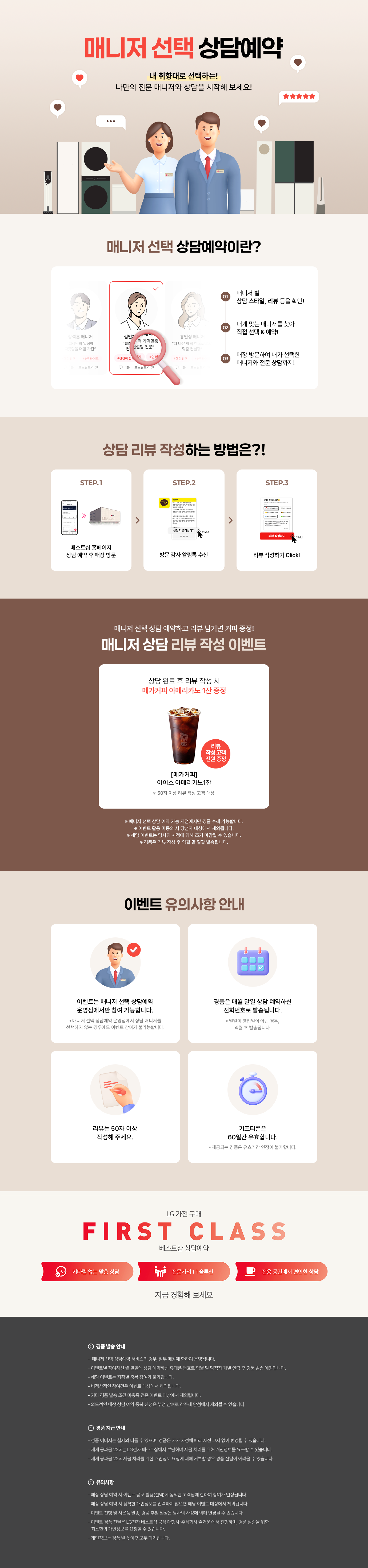 매니저 선택 상담예약

내 취향대로 선택하는!
나만의 전문 매니저와 상담을 시작해 보세요!

매니저 선택 상담예약이란?

1.매니저 별
상담 스타일, 리뷰 등을 확인!
2.내게 맞는 매니저를 찾아
직접 선택 & 예약!
3.매장 방문하여 내가 선택한
매니저와 전문 상담까지!

상담 리뷰 작성하는 방법은?!
STEP.1
베스트샵 홈페이지
상담 예약 후 매장 방문
STEP.2
방문 감사 알림톡 수신
STEP.3
리뷰 작성하기 Click!

매니저 선택 상담 예약하고 리뷰 남기면 커피 증정!
매니저 상담 리뷰 작성 이벤트

상담 완료 후 리뷰 작성 시
메가커피 아메리카노 2잔 증정

[메가커피]
아이스 아메리카노 2잔
리뷰 작성고객 전원 증정
*50자 이상 리뷰 작성 고객 대상

* 해당 이벤트는 이벤트 매장에 한하여 운영되는 이벤트입니다.
* 이벤트 활용 미동의 시 당첨자 대상에서 제외됩니다
* 해당 이벤트는 당사의 사정에 의해 조기 마감될 수 있습니다.
* 경품은 리뷰 작성 후 익월 말 일괄 발송됩니다.

이벤트 유의사항 안내
이벤트는 매니저 선택 상담예약
운영점에서만 참여 가능합니다.
* 매니저 선택 상담예약 운영점에서 상담 매니저를
선택하지 않는 경우에도 이벤트 참여가 불가능합니다.

리뷰는 50자 이상
작성해 주세요.

LG 가전 구매
경품은 매월 말일 상담 예약하신
전화번호로 발송됩니다.
* 말일이 영업일이 아닌 경우, 익월 초 발송됩니다.
기프티콘은
60일간 유효합니다.
제공되는 경품은 유효기간 연장이 불가합니다.

FIRST CLASS
베스트샵 상담예약
기다림 없는 맞춤 상담
전문가의 1:1 솔루션
전용 공간에서 편안한 상담
지금 경험해 보세요

경품 발송 안내
- 매니저 선택 상담예약 서비스의 경우, 일부 매장에 한하여 운영됩니다.
- 이벤트별 참여하신 말일에 상담 예약하신 휴대폰 번호로 익월 말 당첨자 개별 연락 후 경품 발송 예정입니다.
- 해당 이벤트는 지점별 중복 참여가 불가합니다.
- 비정상적인 참여건은 이벤트 대상에서 제외됩니다.
- 기타 경품 발송 조건 미충족 건은 이벤트 대상에서 제외됩니다.
- 의도적인 매장 상담예약 중복신청은 부정 참여로 간주해 당첨에서 제외될 수 있습니다.

경품 지급 안내
- 경품 이미지는 실제와 다를 수 있으며, 경품은 자사 사정에 따라 사전 고지 없이 변경될 수 있습니다.
- 제세공과금 22%는 LG전자 베스트샵에서 부담하며 세금 처리를 위해 개인정보를 요구할 수 있습니다.
- 제세공과금 22% 세금 처리를 위한 개인정보 요청에 대해 거부할 경우 경품 전달이 어려울 수 있습니다

유의사항
- 매장 상담 예약 시 이벤트 응모 활용(선택)에 동의한 고객님에 한하여 참여가 인정됩니다.
- 매장 상담 예약 시 정확한 개인정보를 입력하지 않으면 해당 이벤트 대상에서 제외됩니다.
- 이벤트 진행 및 사은품 발송, 경품 추정 일정은 당사의 사정에 의해 변경될 수 있습니다.
- 이벤트 경품 전달은 LG전자 베스트샵 공식 대행사 주식회사 즐거운'에서 진행하며, 경품 발송을 위한
- 최소한의 개인정보를 요청할 수 있습니다.
- 개인정보는 경품 발송 이후 모두 폐기됩니다.
- 본 이벤트는 (주)하이프라자의 직영 매장에서만 참여가 가능합니다.
(이벤트 운영 여부는 지점으로 문의바랍니다.)
내 취향대로 선택하는!
나만의 전문 매니저와 상담을 시작해 보세요!

매니저 선택 상담예약이란?

1.매니저 별
상담 스타일, 리뷰 등을 확인!
2.내게 맞는 매니저를 찾아
직접 선택 & 예약!
3.매장 방문하여 내가 선택한
매니저와 전문 상담까지!

상담 리뷰 작성하는 방법은?!
STEP.1
베스트샵 홈페이지
상담 예약 후 매장 방문
STEP.2
방문 감사 알림톡 수신
STEP.3
리뷰 작성하기 Click!

매니저 선택 상담 예약하고 리뷰 남기면 커피 증정!
매니저 상담 리뷰 작성 이벤트

상담 완료 후 리뷰 작성 시
메가커피 아메리카노 2잔 증정

[메가커피]
아이스 아메리카노 2잔
리뷰 작성고객 전원 증정
*50자 이상 리뷰 작성 고객 대상

* 해당 이벤트는 이벤트 매장에 한하여 운영되는 이벤트입니다.
* 이벤트 활용 미동의 시 당첨자 대상에서 제외됩니다
* 해당 이벤트는 당사의 사정에 의해 조기 마감될 수 있습니다.
* 경품은 리뷰 작성 후 익월 말 일괄 발송됩니다.

이벤트 유의사항 안내
이벤트는 매니저 선택 상담예약
운영점에서만 참여 가능합니다.
* 매니저 선택 상담예약 운영점에서 상담 매니저를
선택하지 않는 경우에도 이벤트 참여가 불가능합니다.

리뷰는 50자 이상
작성해 주세요.

LG 가전 구매
경품은 매월 말일 상담 예약하신
전화번호로 발송됩니다.
* 말일이 영업일이 아닌 경우, 익월 초 발송됩니다.
기프티콘은
60일간 유효합니다.
제공되는 경품은 유효기간 연장이 불가합니다.

FIRST CLASS
베스트샵 상담예약
기다림 없는 맞춤 상담
전문가의 1:1 솔루션
전용 공간에서 편안한 상담
지금 경험해 보세요

경품 발송 안내
- 매니저 선택 상담예약 서비스의 경우, 일부 매장에 한하여 운영됩니다.
- 이벤트별 참여하신 말일에 상담 예약하신 휴대폰 번호로 익월 말 당첨자 개별 연락 후 경품 발송 예정입니다.
- 해당 이벤트는 지점별 중복 참여가 불가합니다.
- 비정상적인 참여건은 이벤트 대상에서 제외됩니다.
- 기타 경품 발송 조건 미충족 건은 이벤트 대상에서 제외됩니다.
- 의도적인 매장 상담예약 중복신청은 부정 참여로 간주해 당첨에서 제외될 수 있습니다.

경품 지급 안내
- 경품 이미지는 실제와 다를 수 있으며, 경품은 자사 사정에 따라 사전 고지 없이 변경될 수 있습니다.
- 제세공과금 22%는 LG전자 베스트샵에서 부담하며 세금 처리를 위해 개인정보를 요구할 수 있습니다.
- 제세공과금 22% 세금 처리를 위한 개인정보 요청에 대해 거부할 경우 경품 전달이 어려울 수 있습니다

유의사항
- 매장 상담 예약 시 이벤트 응모 활용(선택)에 동의한 고객님에 한하여 참여가 인정됩니다.
- 매장 상담 예약 시 정확한 개인정보를 입력하지 않으면 해당 이벤트 대상에서 제외됩니다.
- 이벤트 진행 및 사은품 발송, 경품 추정 일정은 당사의 사정에 의해 변경될 수 있습니다.
- 이벤트 경품 전달은 LG전자 베스트샵 공식 대행사 주식회사 즐거운'에서 진행하며, 경품 발송을 위한
- 최소한의 개인정보를 요청할 수 있습니다.
- 개인정보는 경품 발송 이후 모두 폐기됩니다.
- 본 이벤트는 (주)하이프라자의 직영 매장에서만 참여가 가능합니다.
(이벤트 운영 여부는 지점으로 문의바랍니다.)