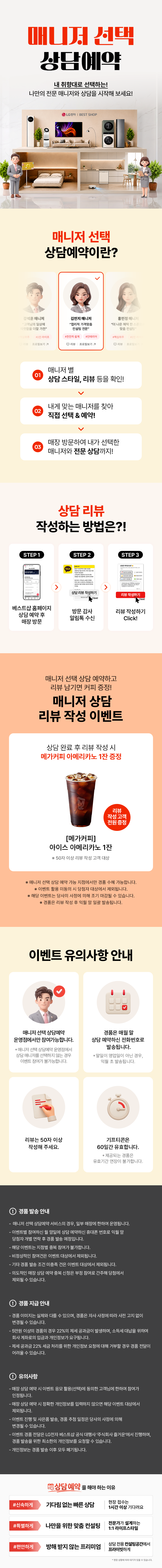 매니저 선택 상담예약

내 취향대로 선택하는!
나만의 전문 매니저와 상담을 시작해 보세요!

매니저 선택 상담예약이란?

1.매니저 별
상담 스타일, 리뷰 등을 확인!
2.내게 맞는 매니저를 찾아
직접 선택 & 예약!
3.매장 방문하여 내가 선택한
매니저와 전문 상담까지!

상담 리뷰 작성하는 방법은?!
STEP.1
베스트샵 홈페이지
상담 예약 후 매장 방문
STEP.2
방문 감사 알림톡 수신
STEP.3
리뷰 작성하기 Click!

매니저 선택 상담 예약하고 리뷰 남기면 커피 증정!
매니저 상담 리뷰 작성 이벤트

상담 완료 후 리뷰 작성 시
메가커피 아메리카노 2잔 증정

[메가커피]
아이스 아메리카노 2잔
리뷰 작성고객 전원 증정
*50자 이상 리뷰 작성 고객 대상

* 해당 이벤트는 이벤트 매장에 한하여 운영되는 이벤트입니다.
* 이벤트 활용 미동의 시 당첨자 대상에서 제외됩니다
* 해당 이벤트는 당사의 사정에 의해 조기 마감될 수 있습니다.
* 경품은 리뷰 작성 후 익월 말 일괄 발송됩니다.

이벤트 유의사항 안내
이벤트는 매니저 선택 상담예약
운영점에서만 참여 가능합니다.
* 매니저 선택 상담예약 운영점에서 상담 매니저를
선택하지 않는 경우에도 이벤트 참여가 불가능합니다.

리뷰는 50자 이상
작성해 주세요.

LG 가전 구매
경품은 매월 말일 상담 예약하신
전화번호로 발송됩니다.
* 말일이 영업일이 아닌 경우, 익월 초 발송됩니다.
기프티콘은
60일간 유효합니다.
제공되는 경품은 유효기간 연장이 불가합니다.

FIRST CLASS
베스트샵 상담예약
기다림 없는 맞춤 상담
전문가의 1:1 솔루션
전용 공간에서 편안한 상담
지금 경험해 보세요

경품 발송 안내
- 매니저 선택 상담예약 서비스의 경우, 일부 매장에 한하여 운영됩니다.
- 이벤트별 참여하신 말일에 상담 예약하신 휴대폰 번호로 익월 말 당첨자 개별 연락 후 경품 발송 예정입니다.
- 해당 이벤트는 지점별 중복 참여가 불가합니다.
- 비정상적인 참여건은 이벤트 대상에서 제외됩니다.
- 기타 경품 발송 조건 미충족 건은 이벤트 대상에서 제외됩니다.
- 의도적인 매장 상담예약 중복신청은 부정 참여로 간주해 당첨에서 제외될 수 있습니다.

경품 지급 안내
- 경품 이미지는 실제와 다를 수 있으며, 경품은 자사 사정에 따라 사전 고지 없이 변경될 수 있습니다.
- 제세공과금 22%는 LG전자 베스트샵에서 부담하며 세금 처리를 위해 개인정보를 요구할 수 있습니다.
- 제세공과금 22% 세금 처리를 위한 개인정보 요청에 대해 거부할 경우 경품 전달이 어려울 수 있습니다

유의사항
- 매장 상담 예약 시 이벤트 응모 활용(선택)에 동의한 고객님에 한하여 참여가 인정됩니다.
- 매장 상담 예약 시 정확한 개인정보를 입력하지 않으면 해당 이벤트 대상에서 제외됩니다.
- 이벤트 진행 및 사은품 발송, 경품 추정 일정은 당사의 사정에 의해 변경될 수 있습니다.
- 이벤트 경품 전달은 LG전자 베스트샵 공식 대행사 주식회사 즐거운'에서 진행하며, 경품 발송을 위한
- 최소한의 개인정보를 요청할 수 있습니다.
- 개인정보는 경품 발송 이후 모두 폐기됩니다.
- 본 이벤트는 (주)하이프라자의 직영 매장에서만 참여가 가능합니다.
(이벤트 운영 여부는 지점으로 문의바랍니다.)
내 취향대로 선택하는!
나만의 전문 매니저와 상담을 시작해 보세요!

매니저 선택 상담예약이란?

1.매니저 별
상담 스타일, 리뷰 등을 확인!
2.내게 맞는 매니저를 찾아
직접 선택 & 예약!
3.매장 방문하여 내가 선택한
매니저와 전문 상담까지!

상담 리뷰 작성하는 방법은?!
STEP.1
베스트샵 홈페이지
상담 예약 후 매장 방문
STEP.2
방문 감사 알림톡 수신
STEP.3
리뷰 작성하기 Click!

매니저 선택 상담 예약하고 리뷰 남기면 커피 증정!
매니저 상담 리뷰 작성 이벤트

상담 완료 후 리뷰 작성 시
메가커피 아메리카노 2잔 증정

[메가커피]
아이스 아메리카노 2잔
리뷰 작성고객 전원 증정
*50자 이상 리뷰 작성 고객 대상

* 해당 이벤트는 이벤트 매장에 한하여 운영되는 이벤트입니다.
* 이벤트 활용 미동의 시 당첨자 대상에서 제외됩니다
* 해당 이벤트는 당사의 사정에 의해 조기 마감될 수 있습니다.
* 경품은 리뷰 작성 후 익월 말 일괄 발송됩니다.

이벤트 유의사항 안내
이벤트는 매니저 선택 상담예약
운영점에서만 참여 가능합니다.
* 매니저 선택 상담예약 운영점에서 상담 매니저를
선택하지 않는 경우에도 이벤트 참여가 불가능합니다.

리뷰는 50자 이상
작성해 주세요.

LG 가전 구매
경품은 매월 말일 상담 예약하신
전화번호로 발송됩니다.
* 말일이 영업일이 아닌 경우, 익월 초 발송됩니다.
기프티콘은
60일간 유효합니다.
제공되는 경품은 유효기간 연장이 불가합니다.

FIRST CLASS
베스트샵 상담예약
기다림 없는 맞춤 상담
전문가의 1:1 솔루션
전용 공간에서 편안한 상담
지금 경험해 보세요

경품 발송 안내
- 매니저 선택 상담예약 서비스의 경우, 일부 매장에 한하여 운영됩니다.
- 이벤트별 참여하신 말일에 상담 예약하신 휴대폰 번호로 익월 말 당첨자 개별 연락 후 경품 발송 예정입니다.
- 해당 이벤트는 지점별 중복 참여가 불가합니다.
- 비정상적인 참여건은 이벤트 대상에서 제외됩니다.
- 기타 경품 발송 조건 미충족 건은 이벤트 대상에서 제외됩니다.
- 의도적인 매장 상담예약 중복신청은 부정 참여로 간주해 당첨에서 제외될 수 있습니다.

경품 지급 안내
- 경품 이미지는 실제와 다를 수 있으며, 경품은 자사 사정에 따라 사전 고지 없이 변경될 수 있습니다.
- 제세공과금 22%는 LG전자 베스트샵에서 부담하며 세금 처리를 위해 개인정보를 요구할 수 있습니다.
- 제세공과금 22% 세금 처리를 위한 개인정보 요청에 대해 거부할 경우 경품 전달이 어려울 수 있습니다

유의사항
- 매장 상담 예약 시 이벤트 응모 활용(선택)에 동의한 고객님에 한하여 참여가 인정됩니다.
- 매장 상담 예약 시 정확한 개인정보를 입력하지 않으면 해당 이벤트 대상에서 제외됩니다.
- 이벤트 진행 및 사은품 발송, 경품 추정 일정은 당사의 사정에 의해 변경될 수 있습니다.
- 이벤트 경품 전달은 LG전자 베스트샵 공식 대행사 주식회사 즐거운'에서 진행하며, 경품 발송을 위한
- 최소한의 개인정보를 요청할 수 있습니다.
- 개인정보는 경품 발송 이후 모두 폐기됩니다.
- 본 이벤트는 (주)하이프라자의 직영 매장에서만 참여가 가능합니다.
(이벤트 운영 여부는 지점으로 문의바랍니다.)