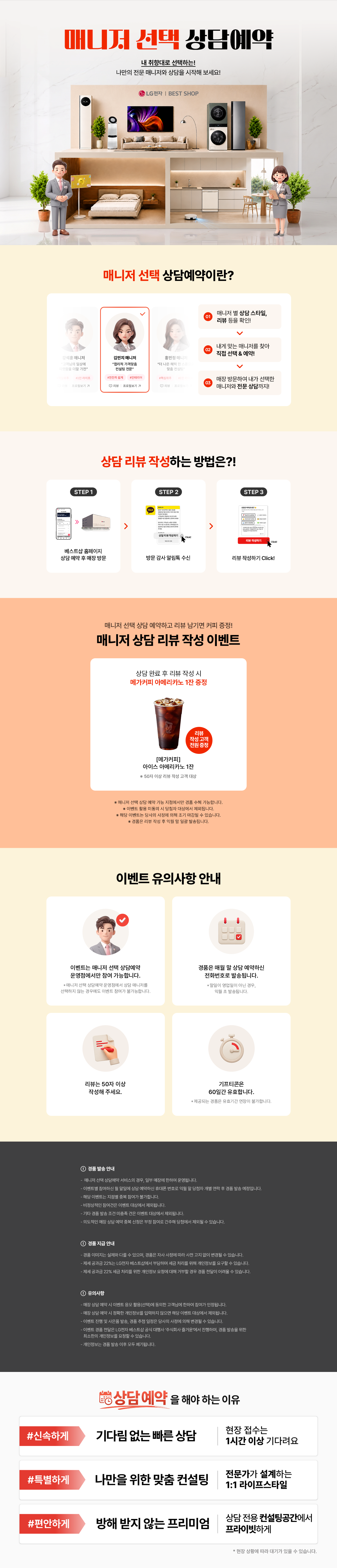 매니저 선택 상담예약

내 취향대로 선택하는!
나만의 전문 매니저와 상담을 시작해 보세요!

매니저 선택 상담예약이란?

1.매니저 별
상담 스타일, 리뷰 등을 확인!
2.내게 맞는 매니저를 찾아
직접 선택 & 예약!
3.매장 방문하여 내가 선택한
매니저와 전문 상담까지!

상담 리뷰 작성하는 방법은?!
STEP.1
베스트샵 홈페이지
상담 예약 후 매장 방문
STEP.2
방문 감사 알림톡 수신
STEP.3
리뷰 작성하기 Click!

매니저 선택 상담 예약하고 리뷰 남기면 커피 증정!
매니저 상담 리뷰 작성 이벤트

상담 완료 후 리뷰 작성 시
메가커피 아메리카노 2잔 증정

[메가커피]
아이스 아메리카노 2잔
리뷰 작성고객 전원 증정
*50자 이상 리뷰 작성 고객 대상

* 해당 이벤트는 이벤트 매장에 한하여 운영되는 이벤트입니다.
* 이벤트 활용 미동의 시 당첨자 대상에서 제외됩니다
* 해당 이벤트는 당사의 사정에 의해 조기 마감될 수 있습니다.
* 경품은 리뷰 작성 후 익월 말 일괄 발송됩니다.

이벤트 유의사항 안내
이벤트는 매니저 선택 상담예약
운영점에서만 참여 가능합니다.
* 매니저 선택 상담예약 운영점에서 상담 매니저를
선택하지 않는 경우에도 이벤트 참여가 불가능합니다.

리뷰는 50자 이상
작성해 주세요.

LG 가전 구매
경품은 매월 말일 상담 예약하신
전화번호로 발송됩니다.
* 말일이 영업일이 아닌 경우, 익월 초 발송됩니다.
기프티콘은
60일간 유효합니다.
제공되는 경품은 유효기간 연장이 불가합니다.

FIRST CLASS
베스트샵 상담예약
기다림 없는 맞춤 상담
전문가의 1:1 솔루션
전용 공간에서 편안한 상담
지금 경험해 보세요

경품 발송 안내
- 매니저 선택 상담예약 서비스의 경우, 일부 매장에 한하여 운영됩니다.
- 이벤트별 참여하신 말일에 상담 예약하신 휴대폰 번호로 익월 말 당첨자 개별 연락 후 경품 발송 예정입니다.
- 해당 이벤트는 지점별 중복 참여가 불가합니다.
- 비정상적인 참여건은 이벤트 대상에서 제외됩니다.
- 기타 경품 발송 조건 미충족 건은 이벤트 대상에서 제외됩니다.
- 의도적인 매장 상담예약 중복신청은 부정 참여로 간주해 당첨에서 제외될 수 있습니다.

경품 지급 안내
- 경품 이미지는 실제와 다를 수 있으며, 경품은 자사 사정에 따라 사전 고지 없이 변경될 수 있습니다.
- 제세공과금 22%는 LG전자 베스트샵에서 부담하며 세금 처리를 위해 개인정보를 요구할 수 있습니다.
- 제세공과금 22% 세금 처리를 위한 개인정보 요청에 대해 거부할 경우 경품 전달이 어려울 수 있습니다

유의사항
- 매장 상담 예약 시 이벤트 응모 활용(선택)에 동의한 고객님에 한하여 참여가 인정됩니다.
- 매장 상담 예약 시 정확한 개인정보를 입력하지 않으면 해당 이벤트 대상에서 제외됩니다.
- 이벤트 진행 및 사은품 발송, 경품 추정 일정은 당사의 사정에 의해 변경될 수 있습니다.
- 이벤트 경품 전달은 LG전자 베스트샵 공식 대행사 주식회사 즐거운'에서 진행하며, 경품 발송을 위한
- 최소한의 개인정보를 요청할 수 있습니다.
- 개인정보는 경품 발송 이후 모두 폐기됩니다.
- 본 이벤트는 (주)하이프라자의 직영 매장에서만 참여가 가능합니다.
(이벤트 운영 여부는 지점으로 문의바랍니다.)
내 취향대로 선택하는!
나만의 전문 매니저와 상담을 시작해 보세요!

매니저 선택 상담예약이란?

1.매니저 별
상담 스타일, 리뷰 등을 확인!
2.내게 맞는 매니저를 찾아
직접 선택 & 예약!
3.매장 방문하여 내가 선택한
매니저와 전문 상담까지!

상담 리뷰 작성하는 방법은?!
STEP.1
베스트샵 홈페이지
상담 예약 후 매장 방문
STEP.2
방문 감사 알림톡 수신
STEP.3
리뷰 작성하기 Click!

매니저 선택 상담 예약하고 리뷰 남기면 커피 증정!
매니저 상담 리뷰 작성 이벤트

상담 완료 후 리뷰 작성 시
메가커피 아메리카노 2잔 증정

[메가커피]
아이스 아메리카노 2잔
리뷰 작성고객 전원 증정
*50자 이상 리뷰 작성 고객 대상

* 해당 이벤트는 이벤트 매장에 한하여 운영되는 이벤트입니다.
* 이벤트 활용 미동의 시 당첨자 대상에서 제외됩니다
* 해당 이벤트는 당사의 사정에 의해 조기 마감될 수 있습니다.
* 경품은 리뷰 작성 후 익월 말 일괄 발송됩니다.

이벤트 유의사항 안내
이벤트는 매니저 선택 상담예약
운영점에서만 참여 가능합니다.
* 매니저 선택 상담예약 운영점에서 상담 매니저를
선택하지 않는 경우에도 이벤트 참여가 불가능합니다.

리뷰는 50자 이상
작성해 주세요.

LG 가전 구매
경품은 매월 말일 상담 예약하신
전화번호로 발송됩니다.
* 말일이 영업일이 아닌 경우, 익월 초 발송됩니다.
기프티콘은
60일간 유효합니다.
제공되는 경품은 유효기간 연장이 불가합니다.

FIRST CLASS
베스트샵 상담예약
기다림 없는 맞춤 상담
전문가의 1:1 솔루션
전용 공간에서 편안한 상담
지금 경험해 보세요

경품 발송 안내
- 매니저 선택 상담예약 서비스의 경우, 일부 매장에 한하여 운영됩니다.
- 이벤트별 참여하신 말일에 상담 예약하신 휴대폰 번호로 익월 말 당첨자 개별 연락 후 경품 발송 예정입니다.
- 해당 이벤트는 지점별 중복 참여가 불가합니다.
- 비정상적인 참여건은 이벤트 대상에서 제외됩니다.
- 기타 경품 발송 조건 미충족 건은 이벤트 대상에서 제외됩니다.
- 의도적인 매장 상담예약 중복신청은 부정 참여로 간주해 당첨에서 제외될 수 있습니다.

경품 지급 안내
- 경품 이미지는 실제와 다를 수 있으며, 경품은 자사 사정에 따라 사전 고지 없이 변경될 수 있습니다.
- 제세공과금 22%는 LG전자 베스트샵에서 부담하며 세금 처리를 위해 개인정보를 요구할 수 있습니다.
- 제세공과금 22% 세금 처리를 위한 개인정보 요청에 대해 거부할 경우 경품 전달이 어려울 수 있습니다

유의사항
- 매장 상담 예약 시 이벤트 응모 활용(선택)에 동의한 고객님에 한하여 참여가 인정됩니다.
- 매장 상담 예약 시 정확한 개인정보를 입력하지 않으면 해당 이벤트 대상에서 제외됩니다.
- 이벤트 진행 및 사은품 발송, 경품 추정 일정은 당사의 사정에 의해 변경될 수 있습니다.
- 이벤트 경품 전달은 LG전자 베스트샵 공식 대행사 주식회사 즐거운'에서 진행하며, 경품 발송을 위한
- 최소한의 개인정보를 요청할 수 있습니다.
- 개인정보는 경품 발송 이후 모두 폐기됩니다.
- 본 이벤트는 (주)하이프라자의 직영 매장에서만 참여가 가능합니다.
(이벤트 운영 여부는 지점으로 문의바랍니다.)