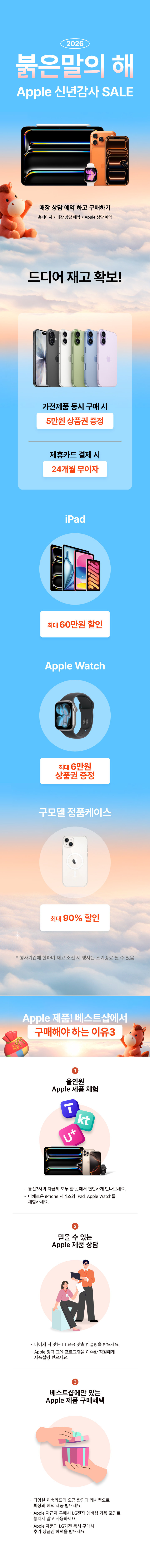 2026
붉은말의 해
Apple 신년감사 SALE
매장 상담 예약 하고 구매하기
홈페이지 > 매장 상담 예약 > Apple 상담 예약

드디어 재고 확보!
가전제품 동시 구매 시
5만원 상품권 증정
제휴카드 결제 시
24개월 무이자
iPad
최대 6만원
상품권 증정
Apple Watch
최대 60만원 할인
구모델 정품케이스
최대 90% 할인
*행사제품 행사기간에 한하여 재고 소진 시 행사는 조기 종료될 수 있음

Apple 제품! 베스트샵에서
구매해야 하는 이유3
1. 올인원 Apple 제품 체험
통신3사와 자급제 모두 한곳에서 편안하게 만나보세요.
다채로운 iPhone 시리즈와 iPad, Apple Watch를 체험하세요.
2. 믿을 수 있는 Apple 제품 상담
나에게 딱 맞는 1:1 요금 맞춤 컨설팅을 받으세요.
Apple 정규 교육 프로그램을 이수한 직원에게 제품설명 받으세요.
3. 베스트샵에만 있는 Apple 제품 구매혜택
다양한 제휴카드의 요금 할인과 캐시백으로 최상의 혜택 제공 받으세요.
Apple 자급제 구매시 LG전자 멤버십 가용 포인트 놓치지 말고 사용하세요.
Apple 제품과 LG가전 동시 구매시 추가 상품권 혜택을 받으세요.