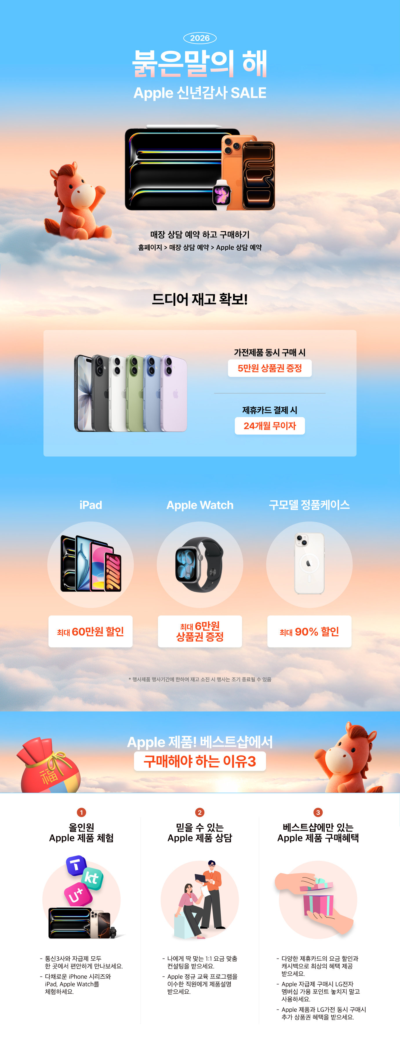 2026
붉은말의 해
Apple 신년감사 SALE
매장 상담 예약 하고 구매하기
홈페이지 > 매장 상담 예약 > Apple 상담 예약

드디어 재고 확보!
가전제품 동시 구매 시
5만원 상품권 증정
제휴카드 결제 시
24개월 무이자
iPad
최대 6만원
상품권 증정
Apple Watch
최대 60만원 할인
구모델 정품케이스
최대 90% 할인
*행사제품 행사기간에 한하여 재고 소진 시 행사는 조기 종료될 수 있음

Apple 제품! 베스트샵에서
구매해야 하는 이유3
1. 올인원 Apple 제품 체험
통신3사와 자급제 모두 한곳에서 편안하게 만나보세요.
다채로운 iPhone 시리즈와 iPad, Apple Watch를 체험하세요.
2. 믿을 수 있는 Apple 제품 상담
나에게 딱 맞는 1:1 요금 맞춤 컨설팅을 받으세요.
Apple 정규 교육 프로그램을 이수한 직원에게 제품설명 받으세요.
3. 베스트샵에만 있는 Apple 제품 구매혜택
다양한 제휴카드의 요금 할인과 캐시백으로 최상의 혜택 제공 받으세요.
Apple 자급제 구매시 LG전자 멤버십 가용 포인트 놓치지 말고 사용하세요.
Apple 제품과 LG가전 동시 구매시 추가 상품권 혜택을 받으세요.