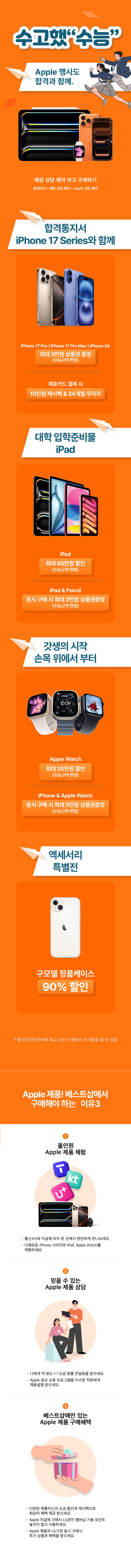 수고했“수능”
Apple 행사도 합격과 함께.

매장 상담 예약 하고 구매하기
홈페이지 > 매장 상담 예약 > Apple 상담 예약

합격통지서 iPhone 17 Series와 함께
iPhone 17 Pro | iPhone 17 Pro Max | iPhone Air
최대 3만원 상품권 증정 
(수능고객 한정)
제휴카드 결제 시
10만원 캐시백 & 24개월 무이자

대학 입학준비물 iPad
iPad
최대 60만원 할인
(수능고객 한정)
iPad & Pencil
동시 구매 시 최대 3만원 상품권증정 
(수능고객 한정)

갓생의 시작 손목 위에서 부터
Apple Watch 
최대 20만원 할인
(수능고객 한정)
iPhone & Apple Watch
동시 구매 시 최대 5만원 상품권증정 
(수능고객 한정)

액세서리 특별전
구모델 정품케이스
최대 90% 할인

* *행사기간 및 행사지점에 한하며 재고 소진 시 행사는 조기종료 될 수 있음

Apple 제품! 베스트샵에서
구매해야 하는 이유 3
1. 올인원 Apple 제품 체험
- 통신3사와 자급제 모두 한 곳에서 편안하게 만나보세요.
- 다채로운 iPhone 시리즈와 iPad, Apple Watch를 체험하세요.
2. 믿을 수 있는 Apple 제품 상담
- 나에게 딱 맞는 1:1 요금 맞춤 컨설팅을 받으세요.
- Apple 정규 교육 프로그램을 이수한 직원에게 제품설명 받으세요.
3. 베스트샵에만 있는 Apple 제품 구매혜택
- 다양한 제휴카드의 요금 할인과 캐시백으로 최상의 혜택 제공 받으세요.
- Apple 자급제 구매시 LG전자 멤버십 가용 포인트 놓치지 말고 사용하세요.
- Apple 제품과 LG가전 동시 구매시 추가 상품권 혜택을 받으세요.