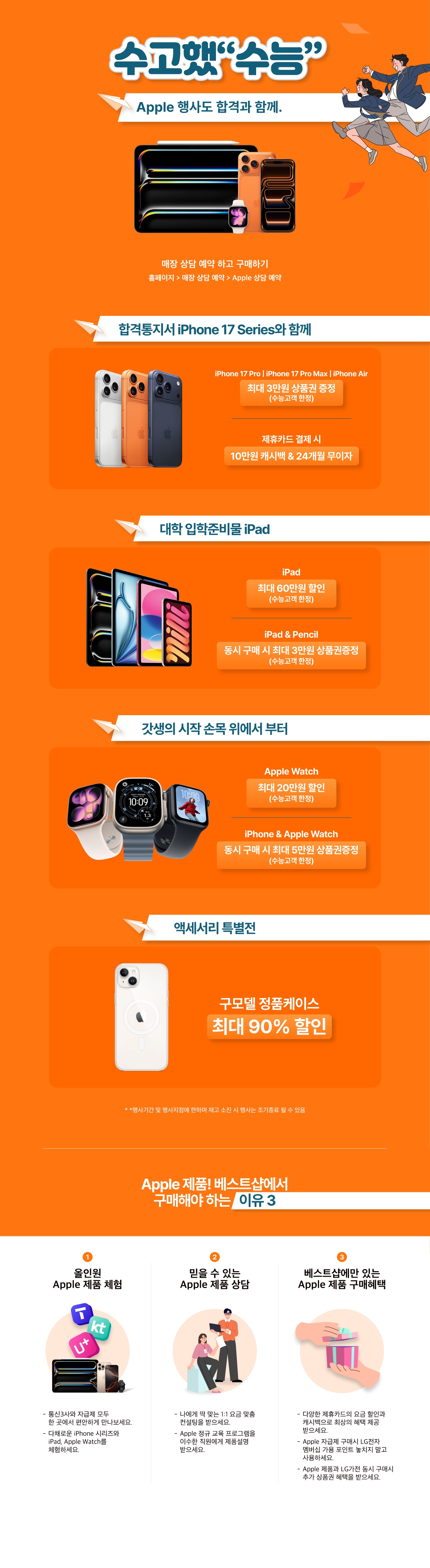 수고했“수능”
Apple 행사도 합격과 함께.

매장 상담 예약 하고 구매하기
홈페이지 > 매장 상담 예약 > Apple 상담 예약

합격통지서 iPhone 17 Series와 함께
iPhone 17 Pro | iPhone 17 Pro Max | iPhone Air
최대 3만원 상품권 증정 
(수능고객 한정)
제휴카드 결제 시
10만원 캐시백 & 24개월 무이자

대학 입학준비물 iPad
iPad
최대 60만원 할인
(수능고객 한정)
iPad & Pencil
동시 구매 시 최대 3만원 상품권증정 
(수능고객 한정)

갓생의 시작 손목 위에서 부터
Apple Watch 
최대 20만원 할인
(수능고객 한정)
iPhone & Apple Watch
동시 구매 시 최대 5만원 상품권증정 
(수능고객 한정)

액세서리 특별전
구모델 정품케이스
최대 90% 할인

* *행사기간 및 행사지점에 한하며 재고 소진 시 행사는 조기종료 될 수 있음

Apple 제품! 베스트샵에서
구매해야 하는 이유 3
1. 올인원 Apple 제품 체험
- 통신3사와 자급제 모두 한 곳에서 편안하게 만나보세요.
- 다채로운 iPhone 시리즈와 iPad, Apple Watch를 체험하세요.
2. 믿을 수 있는 Apple 제품 상담
- 나에게 딱 맞는 1:1 요금 맞춤 컨설팅을 받으세요.
- Apple 정규 교육 프로그램을 이수한 직원에게 제품설명 받으세요.
3. 베스트샵에만 있는 Apple 제품 구매혜택
- 다양한 제휴카드의 요금 할인과 캐시백으로 최상의 혜택 제공 받으세요.
- Apple 자급제 구매시 LG전자 멤버십 가용 포인트 놓치지 말고 사용하세요.
- Apple 제품과 LG가전 동시 구매시 추가 상품권 혜택을 받으세요.