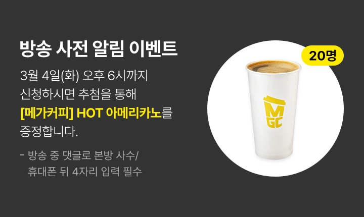 방송 사전 알림 이벤트 3월 4일(화) 오후 6시까지 신청하시면 추첨을 통해 메가커피 핫 아메리카노를 증정합니다.(20명 추첨) 방송 중 댓글로 본방 사수/휴대폰 뒤 4자리 입력 필수