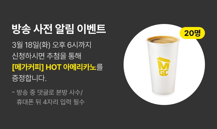 방송 사전 알림 이벤트 3월 18일(화) 오후 6시까지 신청하시면 추첨을 통해 메가커피 핫 아메리카노를 증정합니다.(20명 추첨) 방송 중 댓글로 본방 사수/휴대폰 뒤 4자리 입력 필수