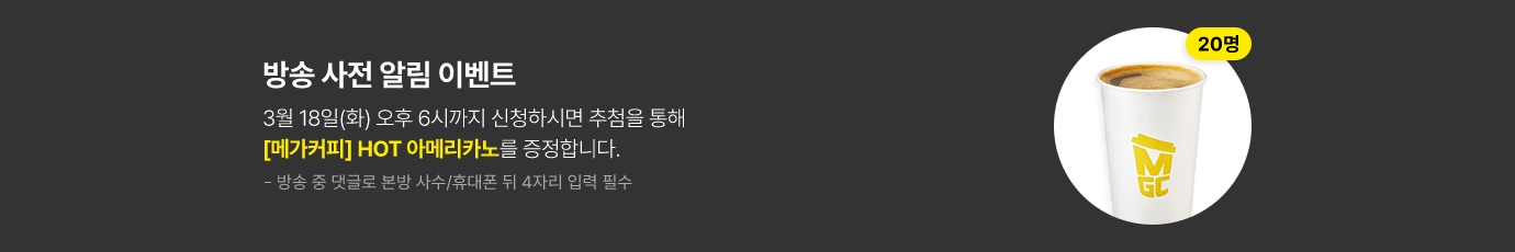 방송 사전 알림 이벤트 3월 18일(화) 오후 6시까지 신청하시면 추첨을 통해 메가커피 핫 아메리카노를 증정합니다.(20명 추첨) 방송 중 댓글로 본방 사수/휴대폰 뒤 4자리 입력 필수