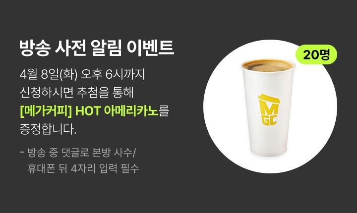 방송 사전 알림 이벤트 4월 8일(화) 오후 6시까지 신청하시면 추첨을 통해 메가커피 핫 아메리카노를 증정합니다.(20명 추첨) 방송 중 댓글로 본방 사수/휴대폰 뒤 4자리 입력 필수