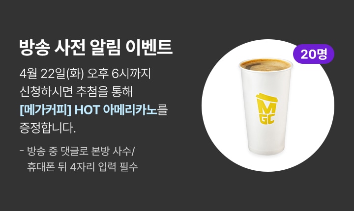 방송 사전 알림 이벤트 4월 22일(화) 오후 6시까지 신청하시면 추첨을 통해 메가커피 핫 아메리카노를 증정합니다.(20명 추첨) 방송 중 댓글로 본방 사수/휴대폰 뒤 4자리 입력 필수